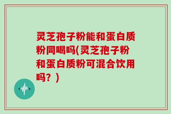 灵芝孢子粉能和蛋白质粉同喝吗(灵芝孢子粉和蛋白质粉可混合饮用吗？)