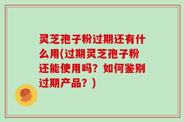 灵芝孢子粉过期还有什么用(过期灵芝孢子粉还能使用吗？如何鉴别过期产品？)