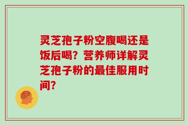 灵芝孢子粉空腹喝还是饭后喝？营养师详解灵芝孢子粉的佳服用时间？