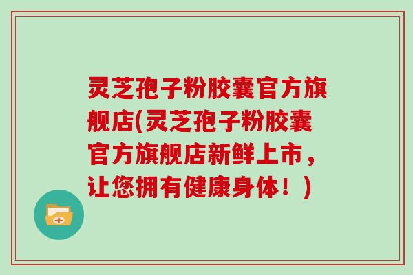 灵芝孢子粉胶囊官方旗舰店(灵芝孢子粉胶囊官方旗舰店新鲜上市，让您拥有健康身体！)