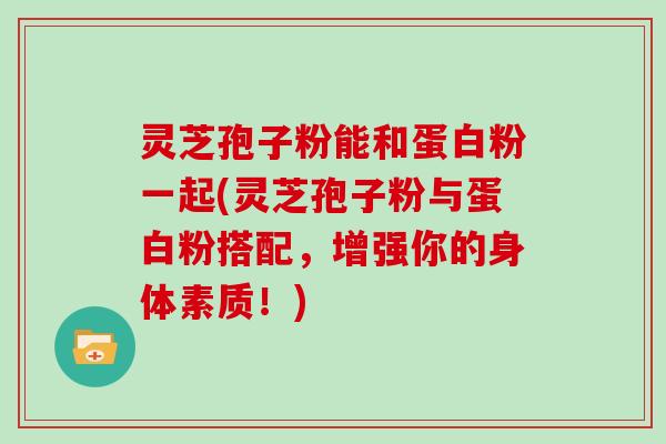 灵芝孢子粉能和蛋白粉一起(灵芝孢子粉与蛋白粉搭配，增强你的身体素质！)