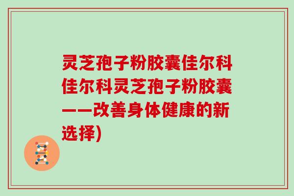 灵芝孢子粉胶囊佳尔科佳尔科灵芝孢子粉胶囊——改善身体健康的新选择)