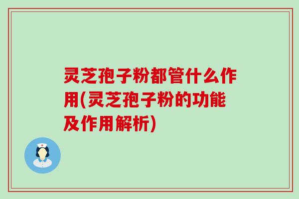 灵芝孢子粉都管什么作用(灵芝孢子粉的功能及作用解析)