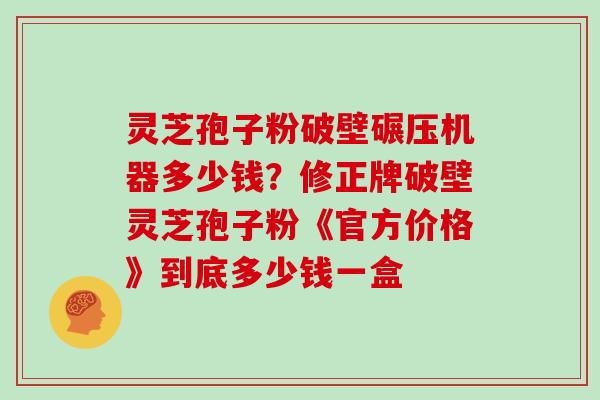 灵芝孢子粉破壁碾压机器多少钱？修正牌破壁灵芝孢子粉《官方价格》到底多少钱一盒