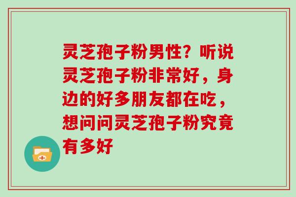 灵芝孢子粉男性？听说灵芝孢子粉非常好，身边的好多朋友都在吃，想问问灵芝孢子粉究竟有多好