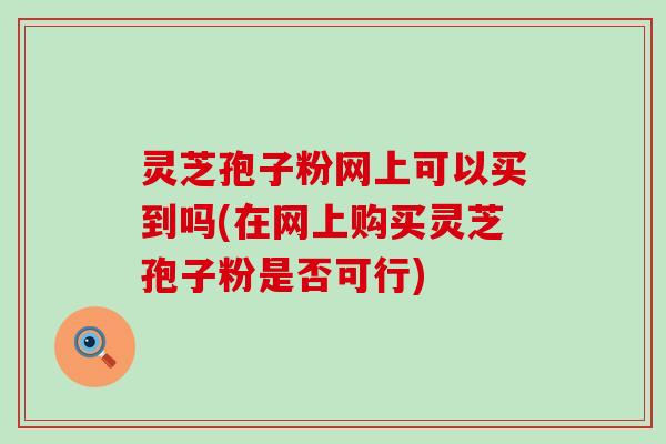 灵芝孢子粉网上可以买到吗(在网上购买灵芝孢子粉是否可行)