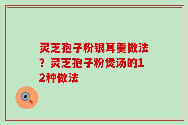 灵芝孢子粉银耳羹做法？灵芝孢子粉煲汤的12种做法