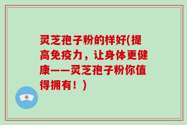 灵芝孢子粉的样好(提高免疫力，让身体更健康——灵芝孢子粉你值得拥有！)