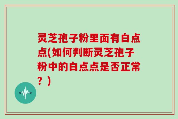 灵芝孢子粉里面有白点点(如何判断灵芝孢子粉中的白点点是否正常？)