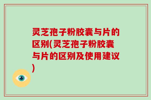 灵芝孢子粉胶囊与片的区别(灵芝孢子粉胶囊与片的区别及使用建议)