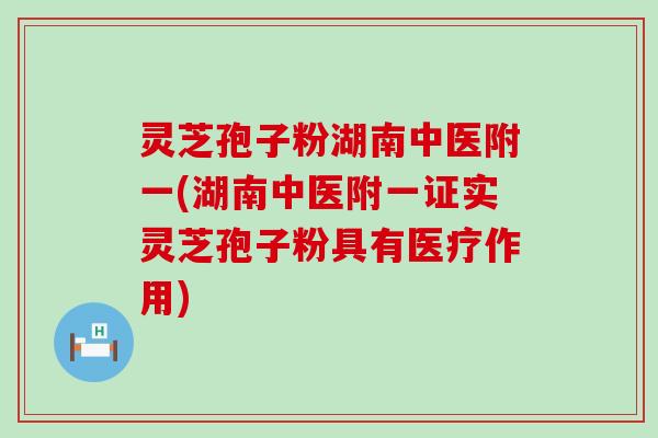 灵芝孢子粉湖南中医附一(湖南中医附一证实灵芝孢子粉具有医疗作用)