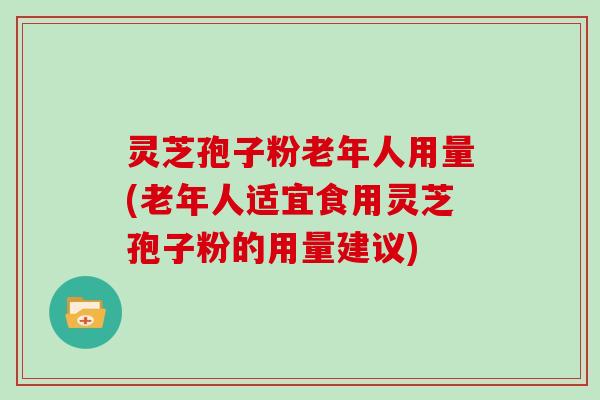 灵芝孢子粉老年人用量(老年人适宜食用灵芝孢子粉的用量建议)