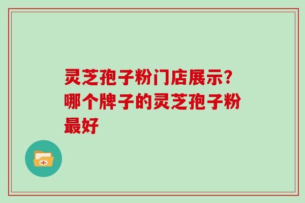 灵芝孢子粉门店展示？哪个牌子的灵芝孢子粉好