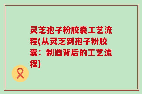 灵芝孢子粉胶囊工艺流程(从灵芝到孢子粉胶囊：制造背后的工艺流程)