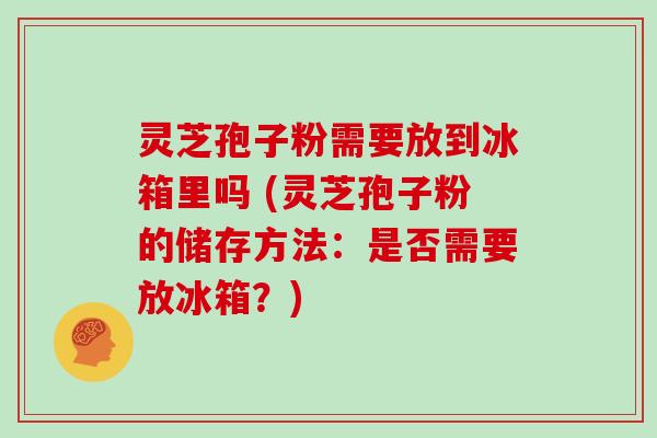 灵芝孢子粉需要放到冰箱里吗 (灵芝孢子粉的储存方法：是否需要放冰箱？)