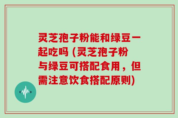 灵芝孢子粉能和绿豆一起吃吗 (灵芝孢子粉与绿豆可搭配食用，但需注意饮食搭配原则)