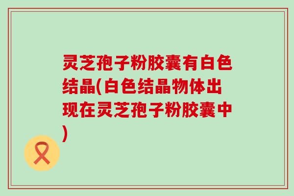 灵芝孢子粉胶囊有白色结晶(白色结晶物体出现在灵芝孢子粉胶囊中)