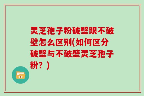 灵芝孢子粉破壁跟不破壁怎么区别(如何区分破壁与不破壁灵芝孢子粉？)