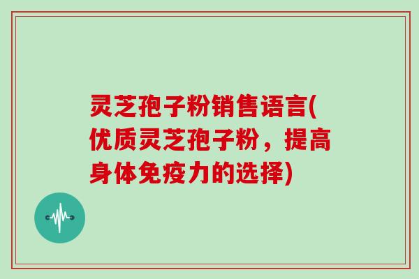 灵芝孢子粉销售语言(优质灵芝孢子粉，提高身体免疫力的选择)