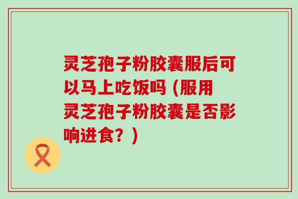 灵芝孢子粉胶囊服后可以马上吃饭吗 (服用灵芝孢子粉胶囊是否影响进食？)