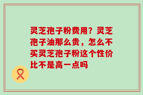 灵芝孢子粉费用？灵芝孢子油那么贵，怎么不买灵芝孢子粉这个性价比不是高一点吗