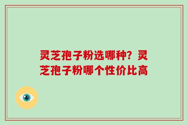 灵芝孢子粉选哪种？灵芝孢子粉哪个性价比高