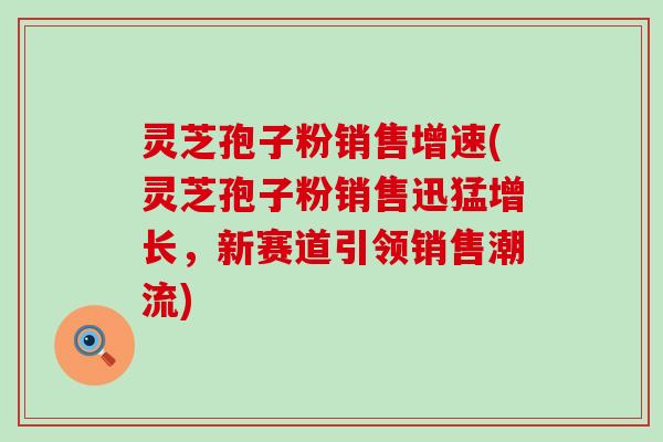 灵芝孢子粉销售增速(灵芝孢子粉销售迅猛增长，新赛道引领销售潮流)