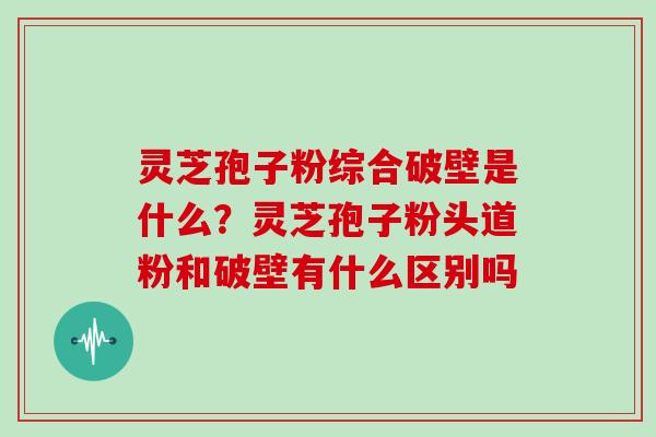 灵芝孢子粉综合破壁是什么？灵芝孢子粉头道粉和破壁有什么区别吗