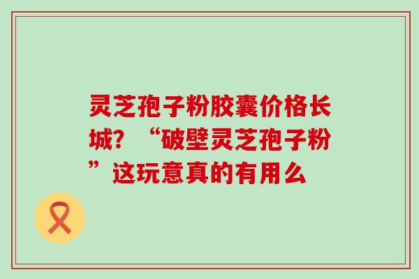 灵芝孢子粉胶囊价格长城？“破壁灵芝孢子粉”这玩意真的有用么