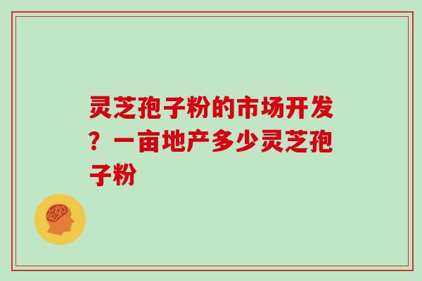 灵芝孢子粉的市场开发？一亩地产多少灵芝孢子粉