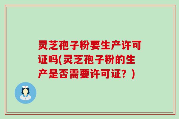 灵芝孢子粉要生产许可证吗(灵芝孢子粉的生产是否需要许可证？)