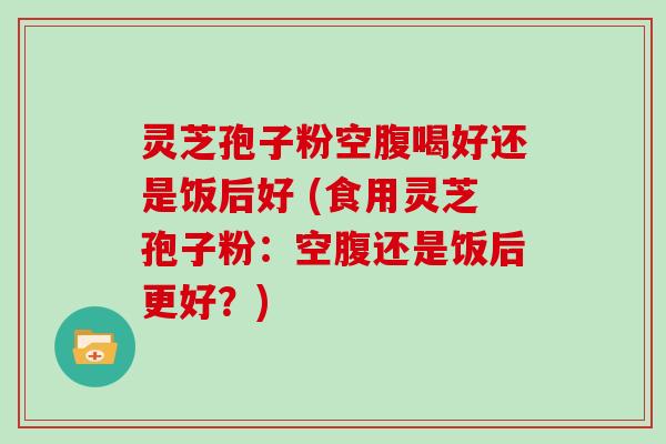 灵芝孢子粉空腹喝好还是饭后好 (食用灵芝孢子粉：空腹还是饭后更好？)