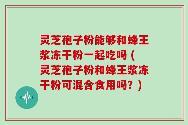 灵芝孢子粉能够和蜂王浆冻干粉一起吃吗 (灵芝孢子粉和蜂王浆冻干粉可混合食用吗？)