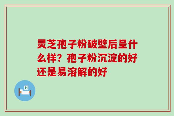 灵芝孢子粉破壁后呈什么样？孢子粉沉淀的好还是易溶解的好