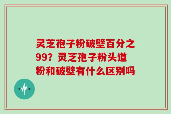 灵芝孢子粉破壁百分之99？灵芝孢子粉头道粉和破壁有什么区别吗