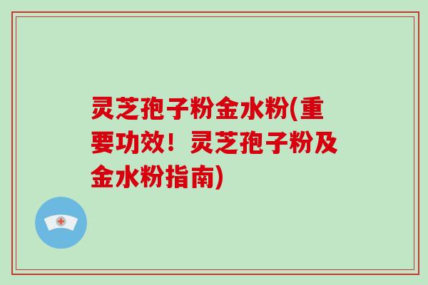 灵芝孢子粉金水粉(重要功效！灵芝孢子粉及金水粉指南)