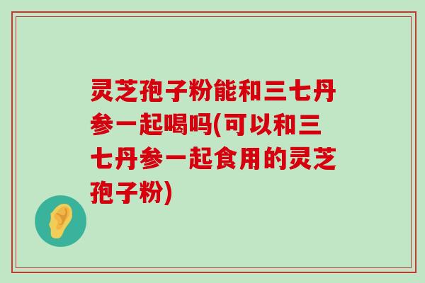 灵芝孢子粉能和三七丹参一起喝吗(可以和三七丹参一起食用的灵芝孢子粉)