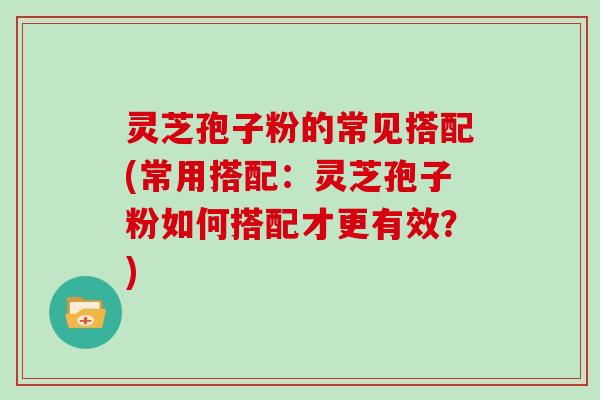 灵芝孢子粉的常见搭配(常用搭配：灵芝孢子粉如何搭配才更有效？)