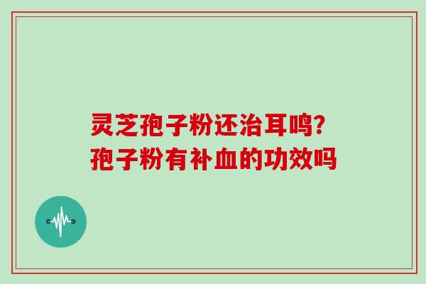 灵芝孢子粉还耳鸣？孢子粉有补的功效吗