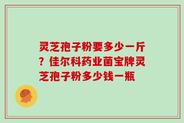 灵芝孢子粉要多少一斤？佳尔科药业菌宝牌灵芝孢子粉多少钱一瓶