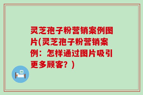 灵芝孢子粉营销案例图片(灵芝孢子粉营销案例：怎样通过图片吸引更多顾客？)