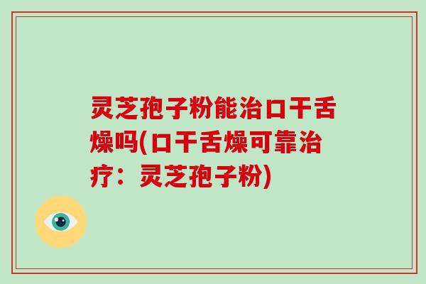 灵芝孢子粉能口干舌燥吗(口干舌燥可靠：灵芝孢子粉)