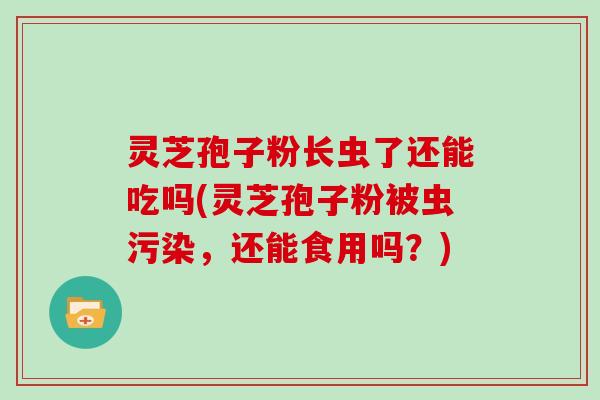 灵芝孢子粉长虫了还能吃吗(灵芝孢子粉被虫污染，还能食用吗？)