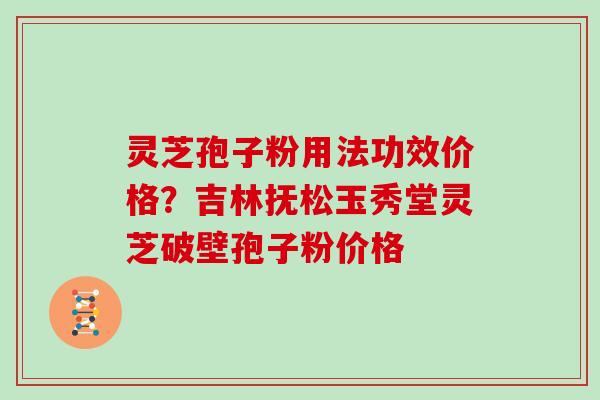 灵芝孢子粉用法功效价格？吉林抚松玉秀堂灵芝破壁孢子粉价格