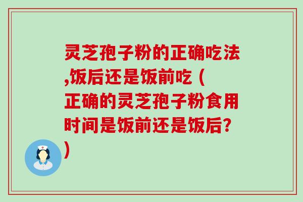 灵芝孢子粉的正确吃法,饭后还是饭前吃 (正确的灵芝孢子粉食用时间是饭前还是饭后？)