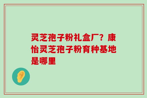 灵芝孢子粉礼盒厂？康怡灵芝孢子粉育种基地是哪里