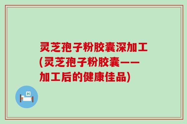 灵芝孢子粉胶囊深加工(灵芝孢子粉胶囊——加工后的健康佳品)