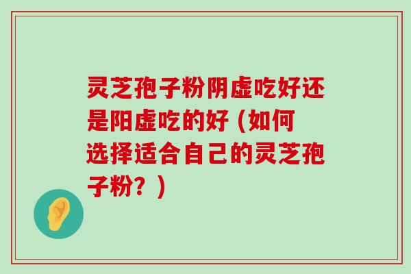 灵芝孢子粉阴虚吃好还是阳虚吃的好 (如何选择适合自己的灵芝孢子粉？)