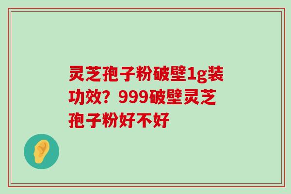 灵芝孢子粉破壁1g装功效？999破壁灵芝孢子粉好不好