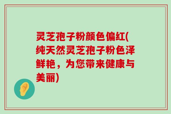 灵芝孢子粉颜色偏红(纯天然灵芝孢子粉色泽鲜艳，为您带来健康与美丽)